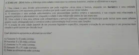 (CEMEAM - 2024)Sobre a diferença entre cidade e municipio no contexto brasileiro analise as afirmativas a seguir:
I. Uma cidade é uma divisão administrativa que pode englobar varias areas e bairros.enquanto um municipio é uma entidade
administrativa com autonomia politica e juridica que pode conter uma ou várias cidades.
II. O municipio é uma unidade administrativa com personalidade juridica propria e autonomia e sua criação esta relacionada a
aspectos políticos e administrativos enquanto a cidade é uma subdivisão dentro de um municipio.
III. Uma cidade é uma drea urbana com infraestrutura e servicos públicos.enquanto um municipio pode incluir tanto dreas urbanas
quanto rurais , abrangendo todo o território onde a administração local exerce suas funções.
IV. A criação de uma cidade depende de um processo legislativo especifico, enquanto a criação de um municipio é um processo mais
simples e pode ocorrer por decisão local.
Qual alternativa apresenta as afirmativas corretas?
A) Somente l e II estão corretas
B) Somente II e III estão corretas
C) Somente I e IV estão corretas
D) Somente III e IV estão corretas
E) Todas as afirmativas estão corretas