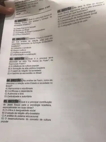 CENTRO DEALS HU
COMPONENTE SOCIOLOGIA
ESTUDANTE
01. QUESTRO-Qual analisa formaçac da
a obra mais
Sociedade brasileira?
A) Casa-Grande 8 Senzala
B) Caizes do Brasil
B) Rampersio do Brasil Contemporaneo
D) O Povo Brasileiro
DATA: __ __ __
02. QUESTIO-Giberto Freyre é connecido
por sua-analise da relação entre
seguintes elementos na formação da identidade
brasileira?
A) Indústria e comércio
B) Raça e cultura
C) Politica e economia
D) Urbanização e ruralização
03. QUESTIO - Qual é principal tema
abordado na obra "Os Donos do Poder", de
Raymundo Faoro?
A) A influência da cultura popular
B) A formação da elite politica brasileira
C) O papel da religião na sociedade
D) A história da escravidão no Brasil
04. QUESTIO- Na análise de Faoro, como ele
descreve a relação entre Estado e sociedade no
Brasil?
A) Harmoniosa e equilibrada
B) Conflituosa e dependente
C) Autônoma e livre
D) Centralizada e autoritária
05. QUESTIO - Qual é a principal contribuição
de Jessé Souza para a sociologia brasileira,
especialmente em suas obras?
A) A crítica à desigualdade social
B) O estudo da religião afro-brasileira
C) A análise do sistema educacional
D) O desenvolvimento do conceito de cultura
popular
SERIE: 3"ANO
Elite
argumenta
Tesponsável por
da inovação tecnológica
inovacioualdade social
B) A perpectiment cultural do pais