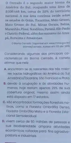 Cerrado é 0 segundo maior bioma da
América do Sul , ocupando uma área de
2036448 km, cerca de 22%  do território
nacional. A sua área contínua incide sobre
os estados de Goiás, Tocantins Mato Grosso,
Mato Grosso do Sul,Minas Gerais, Bahia,
Maranhão, Piauí , Rondônia, Paraná São Paulo
e Distrito Federal , além dos encraves no Ama-
pá, Roraima e Amazonas.
Bioma Cerrado em: www.mma.gov.br/
biomas/cerrado Acesso em: 03 abr.2019.
Considerando algumas das principais ca-
racterísticas do Bioma Cerrado e correto
afirmar que nele
A. encontram-se as nascentes das três maio-
res bacias hidrográficas da América do Sul:
Amazônica /Tocantins, São Francisco e Prata.
B. devido à ocupação e às atividades hu-
manas,hoje restam apenas 29%  de sua
cobertura original, mesmo assim ainda
está disposto em 17 estados.
C. são encontradas formações florestais na-
tivas,como a Floresta Ombrófila Densa,
Floresta Ombrófila Mista e a Floresta Esta-
cional Semidecidual.
D. vivem cerca de 80 milhões de pessoas e
sua biodiversidade ampara atividades