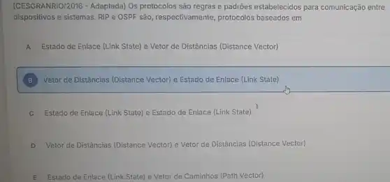 (CESGRANRIO/2016 -Adaptada) Os protocolos são regras e padrões estabelecidos para comunicação entre
dispositivos e sistemas. RIP e OSPF são, respectivamente protocolos baseados em
A Estado de Enlace (Link State) e Vetor de Distâncias (Distance Vector) A
B Vetor de Distâncias (Distance Vector) e Estado de Enlace (Link State) B
C Estado de Enlace (Link State) e Estado de Enlace (Link State)
D Vetor de Distâncias (Distance Vector) e Vetor de Distâncias (Distance Vector)
E Estado de Enlace (Link State) e Vetor de Caminhos (Path Vector)