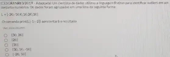 [CESGRANRIO/2019 - Adaptada Um cientista de dados utilizou a linguagem Python para identificar outliers em um
conjunto numérico. Os dados foram agrupados em uma lista da seguinte forma:
L=[-20,-10,0,10,20,30]
comando print (L[-1:-2]) apresentará o resultado
IRet: 202412932937
[30,20]
[20]
[30]
[30,10,-10]
[-20,10]