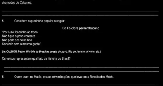 chamados de Cabanos
Considere a quadrinha popular a seguir.
Do Folclore pernambucano
"Por subir Pedrinho ao trono
Não fique o povo contente
Não pode ser coisa boa
Servindo com a mesma gente'
(In: CALMON, Pedro. História do Brasil na poesia do povo. Rio de Janeiro: A Noite, s/d.)
Os versos representam qual fato da história do Brasil?
__
Quem eram os Malês , e suas reivindicações que levaram a Revolta dos Malês