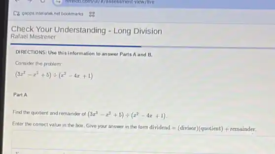 Check Your Understanding - Long Division
Rafael Mestrener
DIRECTIONS: Use this information to answer Parts A and B.
Consider the problem:
(3x^3-x^2+5)div (x^2-4x+1)
Part A
Find the quotient and remainder of (3x^3-x^2+5)div (x^2-4x+1)
Enter the correct value in the box. Give your answer in the form dividend
=(divisor)(quotient)+remainder.
square