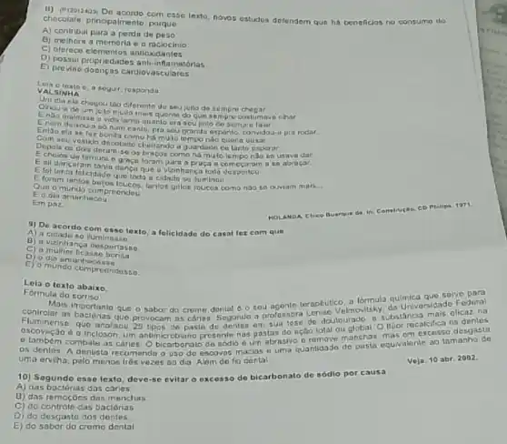 chocolate, principalmente,porque chocolate, principalmente, poraus lexla, novos estudos defendem que ha benelicios no consumo do
A) contribul para a perda de
B) melhora a memoria e o raciocinio
C) oferece elementos antioxid
D) possui propriedades anti-inta matórias
E) provine doengas cardiovasculares
Leia o texio a bogur, responda
VALSINHA
Um
nlo chegou tio diferento du sou joilo de sempro
Endo malajum silo mulo mais quonte do que
Endo maldiase a vida tanto quanto ura seu joito de sompru fain a pra rodar.
Eniso ela se foz bonila canto, praseu
como há mulo tempo
is unside decolado cheirando a guardudo do tanlo osperar
Echoios de lernura como há muto tempo nào so usava dar
Eall dancaram tanla graca foram para a praça
E fol Innta folcidado quo loda a cidado se iluminou
Qua o munda com proendeu Qun o munda comersicucos, tanlos ghlos roucos coma nào so ouviam mais __
Eo dia amanhacou
Em pnz
HOLANDA Chico Buarque de in: Construçta CD Philips 1971
A) a cidade com case texto,folicidade do casal for cam que
A) a cidade so iuminass a
B) a vizinhanca
D)
C) a multier ficasino benta
E) 0 mundo comproondosso.
Lela o texto abaixo
Formula do sorriso
contro Mais importanto agente teraptutico, a lómula quinica que serve para as bacleans que o sabor do crome que o sabor do crome dental da Universidado Federal
Fluminense, que analisou 25 tpos de pasin do em sua tose de doulourado, a substancio mais offect na
d a tricloson um antimicrobiano presente nas pastas do ação total ou global. O Hior recalcifica os denies
os denles. A dentista recomenda o uso de escovns macias e uma quantidade de
uma erviha, pelo menos trés vezes no dia Além de fio dental
Veja. 10 abr. 2002
10) Sogundo esse lexto deve-se evitar o excesso de bicarbonato de sódio por causa
A) das baclérias das cários
B) das remoçoes das manchas
C) do controle das bactérias
D) do desgasto dos dentes
E) do sabor do cromo dental