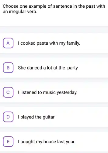 Choose one example of sentence in the past with
an irregular verb.
A I cooked pasta with my family. FI
B She danced a lot at the party D
I listened to music yesterday.
D . I played the guitar
E I bought my house last year. L