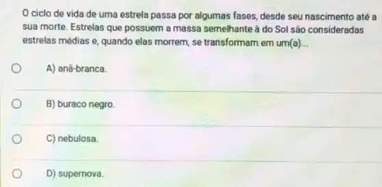 ciclo de vida de uma estrela passa por algumas fases, desde seu nascimento até a
sua morte. Estrelas que possuem a massa semelhante à do Sol são consideradas
estrelas médias e, quando elas morrem, se transformam em um(a) __
A) anā-branca.
B) buraco negro
C) nebulosa
D) supernova.