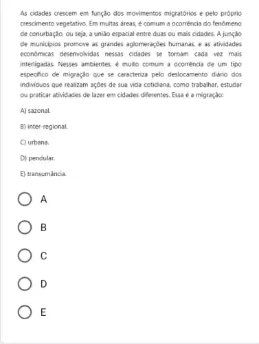 As cidades crescem em função dos movimentos migratórios e pelo próprio
crescimento vegetativo. Em muitas áreas, é comum a ocorrência do fenômeno
de conurbação, ou seja a união espacial entre duas ou mais cidades.A junção
de municipios promove as grandes aglomerações humanas, e as atividades
econômicas desenvolvidas nessas cidades se tornam cada vez mais
interligadas. Nesses ambientes, é muito comum a ocorrência de um tipo
especifico de migração que se caracteriza pelo deslocamento diário dos
individuos que realizam ações de sua vida cotidiana, como trabalhar,estudar
ou praticar atividades de lazer em cidades diferentes Essa é a migração:
A) sazonal.
B) inter-regional.
C) urbana.
D) pendular.
E) transumância.
A
B
C
D
E