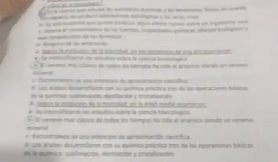 It's to ciencia cut lor fendimenor fisicos en cuanto
les capaces the product atteraciones putologicas a los seres vivos
out puble producir algin electo nocive sobre un organimo vive
c. Abara el concoments de las fuentes.propiedades quimicas efector biologicos y
farmaccs
6. Ninguna de las antenores
interested enles developmenter
1- Se interstaron los estudies sobre la ciencia toxicologica
(C) Eveneno mas clasics de todos los tiempor ha sido el arsenice siendo un veneno
nineral
c. Encontramos ya und intencion de aproximacion cientifica
desamollaron con su quimica prictica tres de las operaciones busicas
de la quimica.sublimacion, destlación y cristalizacion
__
1-Se intensificaron los estudies sobre la ciencia toxicologica
(6) Elveneno mas clasico de todos los tiempos ha sido el arsenico slendo un veneno
mineral
c- Encontramosya una intencion de aproin sación cientifica
6-Los arabes desarre Taron con su quimica practica tres de las operaciones basicas
de la quimica sublimación destilación y cristalización