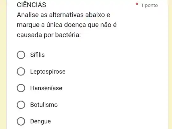 CIENCIAS
Analise as alternativa s abaixo e
marque a única doença que não é
causada por bactéria:
Sífilis
Leptospirose
Hanseníase
Botulismo
Dengue
1 ponto