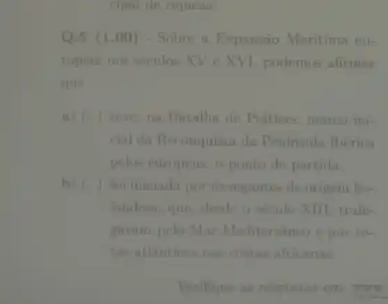 cipal de riqueza.
Q.5 (1 .00) - Sobre a Expansão Marítima eu-
ropeia nos séculos XV e XVI , podemos afirmar
que
a) () teve, na Batalha de Poitiers , marco ini-
cial da Reconquista da Península Ibérica
pelos europeus,o ponto de partida.
b) ) foi iniciada por navegantes de origem ho-
landesa, que desde o século XIII trafe-
gavam pelo Mar Mediterrâ neo e por ro-
tas atlânticas nas costas africanas.
Verifique as respostas em: www.