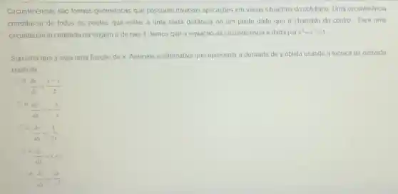 Circunferências são formas geométricas que possuem diversas aplicaçōes em várias Situações do cotidiano. Uma circunferência
constitui-se de todos os pontos que estão a uma certa distância de um ponto dado que é chamado de centro Para uma
circunferência centrada na origem e de raio 1, temos que a equação da circunferência é dada por x^2+y^2=1
Suponha que y seja uma função de x Assinale a alternativa que apresenta a derivada de y obtida usando a técnica da derivada
implicita
a.
(dy)/(dx)=(x-y)/(2)
b.
(dy)/(dx)=-(x)/(y)
c.
(dy)/(dx)=(1)/(2x)
d.
(dy)/(dx)=x+y
e.
(dy)/(dx)=(2x)/(y^2)