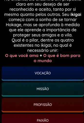 claro em seu desejo de ser
reconhecido e aceito, tanto por si
mesmo quanto pelos outros. Seu ikigai
começa com o sonho de se tornar
Hokage, mas se aprofunda à medida
que ele aprende a importancia de
proteger seus amigos e a vila.
Qual é o pilar., dentre os quatro
existentes no ikigai, no qual é
necessário unir:
que você ama +O que é bom para
mundo
VOCACÃO
MISSÃO
PROFISSÃO
PAIXtilde (A)O