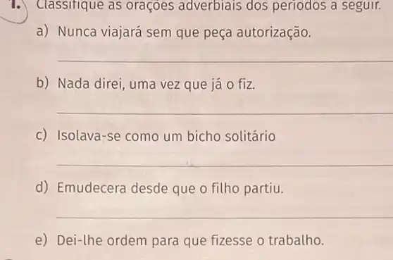 Classifique as oraçôes adverbiais dos periodos a seguir.
a) Nunca viajará sem que peça autorização.
__
b) Nada direi, uma vez que já 0 fiz.
__
c) Isolava-se como um bicho solitário
__
d) Emudecera desde que o filho partiu.
__
e) Dei-the ordem para que fizesse o trabalho.