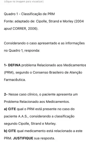 (clique na imagem para visualizar)
Quadro 1 - Classificação de PRM
Fonte: adaptado de : Cipolle, Strand e Morley (2004
apud CORRER, 2006).
Considerando o caso apresentado e as informações
no Quadro 1 , responda:
1- DEFINA problema Relacionado aos Medicamentos
(PRM), segundo o Consenso Brasileiro de Atenção
Farmacêutica.
2- Nesse caso clínico, o paciente apresenta um
Problema Relacionado aos Medicamentos.
a) CITE qual 0 PRM está presente no caso do
paciente A.A.S., considerando a classificação
segundo Cipolle , Strand e Morley.
b) CITE qual medicamento está relacionado a este