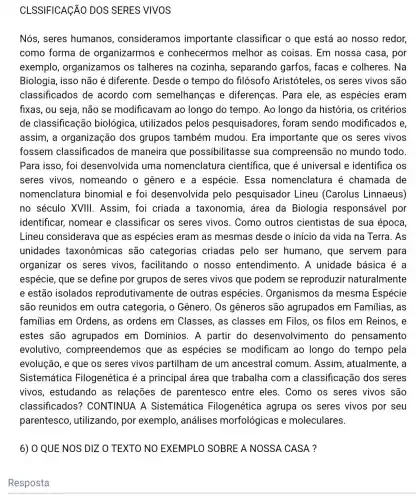 CLSSIFICAGÃO DOS SERES VIVOS
Nós, seres humanos , consideramos importante classificar o que está ao nosso redor,
como forma de organizarmos e conhecermos melhor as coisas . Em nossa casa por
exemplo organizamos os talheres na cozinha , separando garfos , facas e colheres . Na
Biologia, isso não é diferente. Desde o tempo do filósofo Aristóteles, os seres vivos são
classificados de acordo com semelhanças e diferenças. Para ele, as espécies eram
fixas, ou seja, não se modificavam ao longo do tempo. Ao longo da história, os critérios
de classificação biológica, utilizados pelos pesquisadores , foram sendo modificados e,
assim, a organização dos grupos também mudou. Era importante que os seres vivos
fossem classificados de maneira que possibilitasse sua compreensão no mundo todo
Para isso, foi desenvolvida uma nomenclatura científica, que é universal e identifica os
seres vivos , nomeando o genero e a espécie. Essa nomenclatura é chamada de
nomenclatura binomial e foi desenvolvida pelo pesquisador Lineu (Carolus Linnaeus)
no século XVIII . Assim, foi criada a taxonomia, área da Biologia responsável por
identificar, nomear e classificar os seres vivos. Como outros cientistas de sua época,
Lineu considerava que as espécies eram as mesmas desde o início da vida na Terra. As
unidades taxonômicas são categorias criadas pelo ser humano , que servem para
organizar os seres vivos, facilitando o nosso entendimento. A unidade básica é a
espécie, que se define por grupos de seres vivos que podem se reproduzir naturalmente
e estão isolados reprodutivamente de outras espécies . Organismos da mesma Espécie
são reunidos em outra categoria, o Gênero. Os gêneros são agrupados em Familias, as
familias em Ordens , as ordens em Classes, as classes em Filos, os filos em Reinos, e
estes são agrupados em Domínios. A partir do desenvolviment o do pensamento
evolutivo , compreendemo que as espécies se modificam ao longo do tempo pela
evolução, e que os seres vivos partilham de um ancestral comum . Assim, atualmente, a
Sistemática Filogenética é a principal área que trabalha com a classificação dos seres
vivos, estudando as relações de parentesco entre eles. Como os seres vivos são
classificados?'CONTINUA A Sistemática Filogenética agrupa os seres vivos por seu
parentesco , utilizando, por exemplo, análises morfológicas e moleculares.
6) 0 QUE NOS DIZ O TEXTO NO EXEMPLO SOBRE A NOSSA CASA?
Resposta