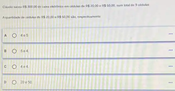 Cláudio sacou R 300,00 do caixa eletrônico em cédulas de R 20,00 e R 50,00 num total de 9 cédulas.
Aquantidade de cédulas de R 20,00 e R 50,00 são, respectivamente
A
4e5
B
5 e 4.
C
4 e 4.
D
20 e 50.