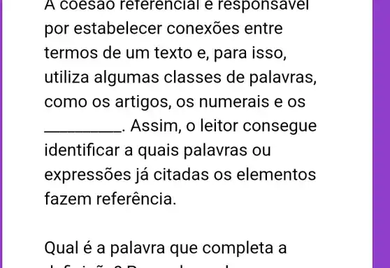 A coesao referencial e responsavel
por estabele cer conexōe s entre
termos de um texto e , para isso,
utiliza algumas classes de palavras,
como os artigos, os numerais e os
__ . Assim , o leitor consegue
identificar a quais palavras ou
expressõe já citadas os elementos
fazem referência.
Qual é a palavra que completa a
L f . ~ on