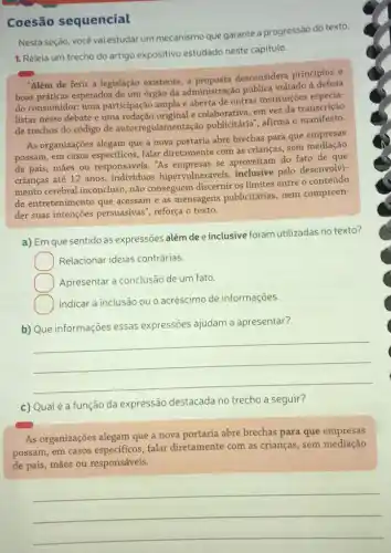 Coesão sequencial
Nesta seção, você vai estudar um mecanismo que garante a progressão do texto.
1. Releia um trecho do artigo expositivo estudado neste capitulo.
"Além de ferir a legislação existente,a desconsidera principios e
boas práticas esperados de um órgão da administração pública voltado à defesa
do consumidor: uma participação ampla e aberta de outras instituições especia-
listas nesse debate e uma redação original e colaborativa, em vez da transcrição
de trechos do código de autorregulamenta cào publicitária", afirma o manifesto.
As organizaçōes alegam que a nova portaria abre brechas para que empresas
possam, em casos falar diretamente com as crianças, sem
de pais, mães ou responsáveis. "As se aproveitam do fato de que
crianças até 12 anos individuos hipervulneráveis,inclusive pelo desenvolvi-
mento cerebral inconcluso , não conseguem discernir os limites entre o conteúdo
de entretenimento que acessam e as mensagens publicitárias, nem compreen-
der suas intençoes persuasivas", reforça o texto.
a) Em que sentido as expressões além de e inclusive foram utilizadas no texto?
Relacionar ideias contrárias.
Apresentar a conclusão de um fato.
Indicar a inclusão ou o acréscimo de informações.
b) Que informações essas expressões ajudam a apresentar?
__
c) Qualé a função da expressão destacada no trecho a seguir?
As organizações alegam que a nova portaria abre brechas para que empresas
possam, em casos especificos, falar diretamente com as crianças, sem mediação
de pais, mães ou responsáveis.