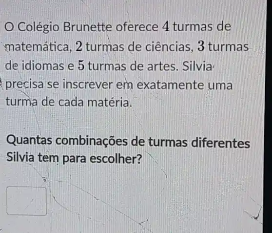 Colégio Brunette oferece 4 turmas de
matemática, 2 turmas de ciências , 3 turmas
de idiomas e 5 turmas de artes . Silvia
precisa se inscrever em exatamente uma
turma de cada matéria.
Quantas combinações de turmas diferentes
Silvia tem para escolher?
square