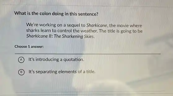 What is the colon doing in this sentence?
We're working on a sequel to Sharkicane, the movie where
sharks learn to control the weather. The title is going to be
Sharkicane II: The Sharkening Skies.
Choose 1 answer:
A It's introducing a quotation.
B It's separating elements of a title.