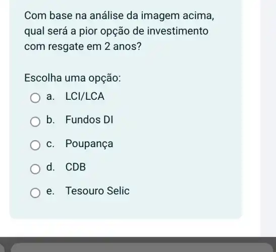 Com base na análise da imagem acima,
qual será a pior opção de investimento
com resgate em 2 anos?
Escolha uma opção:
a. . LCl/LCA
b. Fundos DI
c. Poupança
d. CDB
e. Tesouro Selic