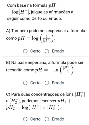 Com base na fórmula pH=
-log[H^+] , julgue as afirmações a
seguir como Certo ou Errado.
A) Também podemos expressar a fórmula
como pH=log((1)/([H^+)])
Certo Errado
B) Na base neperiana, a fórmula pode ser
reescrita como pH=-ln(([H^+])/(10))
Certo
Errado
C) Para duas concentrações de ions [H_(1)^+]
e[H_(2)^+] , podemos escrever pH_(1)+
pH_(2)=log([H_(1)^+]times [H_(2)^+])
Certo
Errado