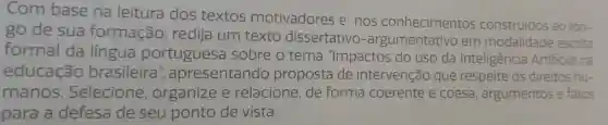 Com base na leitura dos textos motivadores e nos conhecimentos construidos a
ao Ion
go de sua formação , redija um texto dissertative -argumentativo em modalidade escrita
formal da lingua portuguesa sobre o tema "Impactos do uso da Inteligência Artificial na
educação brasileira ", apresentando proposta de intervenção que respeite os direitos hu-
manos Selecione , organize e relacione ,de forma coerente e coesa , argumentos e fatos
para a defesa de seu ponto de vista.