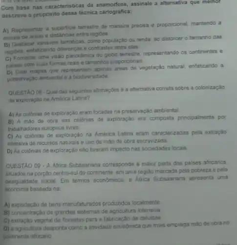 Com base nas caracteristicas da anamorfose , assinale a alternativa que melhor
descreve o propósito dessa técnica cartográfica:
A) Representar a superficie terrestre de maneira precisa e proporcional, mantendo a
escala de areas e distâncias entre regides
B) Destacar variaveis temáticas como população ou renda ao distorcer o tamanho das
regibes, enfatizando differenças e contrastes entre elas
C) Fomecer uma visão panorámica do globo terrestre representando os continentes e
paises com suas formas reais e tamanhos proporcionals.
D) Criar mapas que representem apenas areas de vegetação natural, enfatizando a
preservação ambiental e a biodiversidade
QUESTAO 08 -Qual das seguintes afirmaçóes é a alternativa correta sobre a colonização
de exploração na América Latina?
A) As colônias de exploração eram focadas na preservação ambiental
B) A máo de obra nas colónias de exploração era composta principalmente por
trabalhadores europeus livres.
C) As colónias de exploração na América Latina eram caracterizadas pela extração
intensiva de recursos naturais e uso de máo de obra escravizada.
D) As colônias de exploração nào tiveram impacto nas sociedades locais.
QUESTAO 09 - A Africa Subsaariana corresponde a maior parte dos paises africanos.
situados na porção centro -suI do continente, em uma regiáo marcada pela pobreza e pela
desigualdade social. Em termos económicos, a Africa Subsaariana apresenta uma
economia baseada na:
A) exportação de bens manufaturados produzidos localmente
B) concentração de grandes sistemas de agricultura intensiva.
C) extração vegetal de florestas para a fabricação de celulose.
D) a agricultura desponta como a atividade econômica que mais emprega mão de obra no
continente africano.