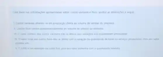 Com base nas informaçbes apresentadas sobre custos varidveis e fixos, analise as afirmaçoes a seguir
1. Custos vaniveis alteram-se em proporção direta ao volume de vendas da empresa
11. Custos fixos variam proporcionalmente ao volume de vendas da empresa.
III. Ovalor unitario dos custos variaveis nào se altera com variaçdes nas quantidades produzidas.
N. Ovalor total dos custos fuos nalo se altera com a variação da quantidade de bens ou servicos produzidos.mas seu valor
unitano sim
exemplo de custo fixo pois seu valor aumenta com a quantidade vendida