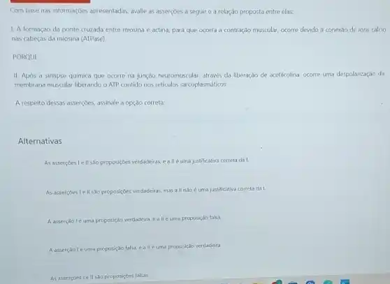 Com base nas informaçōes apresentadas, avalie as asserçoes a seguir e a relação proposta entre elas:
1. A formação da ponte cruzada entre miosina e actina, para que ocorra a contração muscular, ocorre devido à conexão de ions cálcio
nas cabeças da miosina (ATPase)
PORQUE
II. Após a sinapse química que ocorre na junção neuromuscular, através da liberação de acetilcolina ocorre uma despolarização da
membrana muscular liberando o ATP contido nos retículos sarcoplasmáticos.
A respeito dessas asserções assinale a opção correta:
Alternativas
As asserçoes le II são proposições verdadeiras, eallé uma justificativa correta da I.
As asserçoes I ell sào proposições verdadeiras, mas a II nãoé uma justificativa correta da I.
A asserção lé uma proposição verdadeira, e a llé uma proposição falsa
A asserção lé uma proposição falsa allé uma proposição verdadeira.
As asserçoes I e II são proposições falsas.