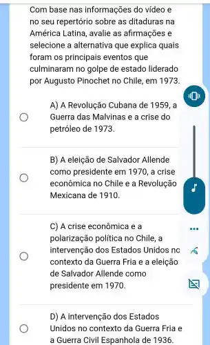 Com base nas informações do vídeo e
no seu repertório sobre as ditaduras na
América Latina , avalie as afirmações e
selecione a alternativa que explica quais
foram os principais eventos que
culminaram ino golpe de estado liderado
por Augusto Pinochet no Chile , em 1973.
A) A Revolução Cubana de 1959, a
Guerra das Malvinas e a crise do
petróleo de 1973.
B) A eleição de Salvador Allende
como presidente em 1970, a crise
econômica no Chile e a Revolução
Mexicana de 1910.
C) A crise econômica e a
polarização política i no Chile , a
intervenção dos Estados Unidos , no
contexto da Guerra Fria e a eleição
de Salvador Allende como
presidente em 1970.
D) A intervenção dos Estados
Unidos no contexto da Guerra Fria e
a Guerra Civil Espanhola de 1936.