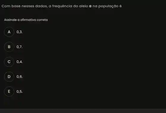 Com base nesses dados, a frequência do alelo a na população é
Assinale a afirmativa correta
A 0,3.
B 0,7.
C . . . ) 0,4.
D 0,6
.
E 0,5.
.