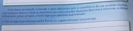 Com base no estudo realizado e após discussão com o conselheiro da sua unidade, escreva,
nos espaços abaixo, o que se deve fazer em cada uma das situações descritas e como não se deixar
influenciar, pelos amigos, a fazer algo que sabemos que é errado.
tomarem uma cerveja
__