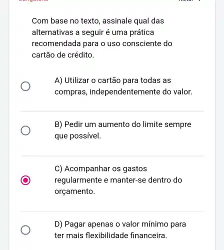 Com base no texto , assinale qual das
alternativas a seguir é uma prática
recomendada para o uso consciente do
cartão de crédito.
A) Utilizar o cartão para todas as
compras , independentemente do valor.
B) Pedir um aumento do limite sempre
que possível.
C) Acompanhar os gastos
regularmente e manter-se dentro do
orçamento.
D) Pagar apenas o valor mínimo para