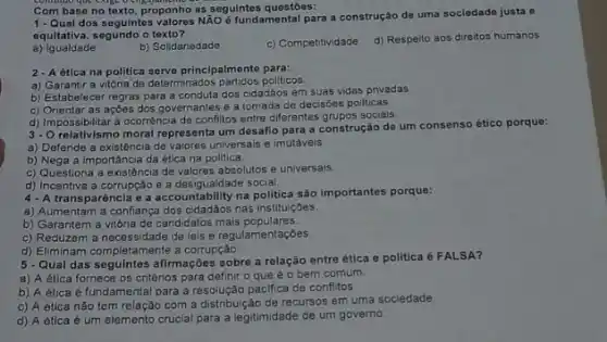 Com base no texto as seguintes questōes:
proponts Nào d fundamental para a construção de uma sociedade justa e
equitativa, segundo o texto?
a)Igualdade
b) Solidariedade
c) Competitividade
d) Respeito aos direitos humanos
2-Aética na politica serve principalmente para:
a) Garantir a vitória de determinados partidos politicos
b) Estabelecer regras para a conduta dos cidadãos em suas vidas privadas
c) Orientar as açōes dos governantes e a tomada de decisōes pollticas
d) Impossibilitar a ocorrência de conflitos entre diferentes grupos sociais.
3-0
relativismo moral representa um desafio para a construção de um consenso ético porque:
a) Defende a existência de valores universais e imotáveis.
b) Nega a importância da ética na pollitica.
c) Questiona a existência de valores absolutos e universais.
d) Incentiva a corrupção e a desigualdade social
4-A transparência e a accountability na politica são importantes porque:
a) Aumentam a conflança dos cidadáos nas institulç6es.
b) Garantem a vitória de candidatos mais populares.
c) Reduzem a necessidade de leis e regulame ntaçoes.
d) Eliminam completamente a corrupção.
5-Qual das seguintes afirmações sobre a relação entre ética e politica 6 FALSA?
a) A ética fornece os critérios para definir o que é o bem comum
b) A ética é fundamental para a resolução pacifica de conflitos
c) A ética não tem relação com a distribuição de recursos em uma sociedade.
d) A ética é um elemento crucial para a legitimidade de um governo