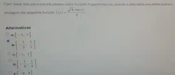 Com base nos assuntos estudados sobre funçoes trigonométricas assinale a alternativa que define qual é a
imagem da seguinte função: f(x)=(sqrt (9)cdot cos(x))/(9)
Alternativas
[-3,3]
B [-(1)/(3),(1)/(3)]
C) [-1,1]
D) [-(1)/(9),(1)/(9)]
E) [-9,9]