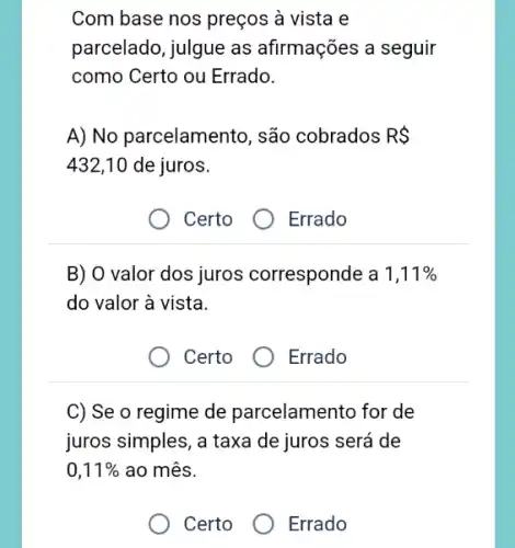 Com base nos preços à vista e
parcelado, julgue as afirmações a seguir
como Certo ou Errado.
A) No parcelamento , são cobrados RS
432,10 de juros.
Certo
Errado
B) O valor dos juros corresponde a 1,11% 
do valor à vista.
Certo
Errado
C) Se o regime de parcelamento for de
juros simples, a taxa de juros será de
0,11%  ao mês.