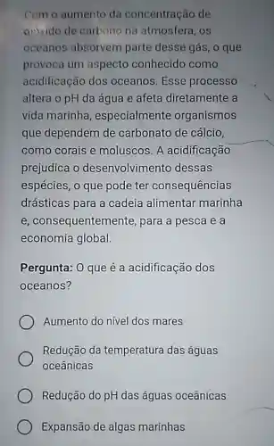 Com o aumento da concentração de
divido de carbono na atmosfera, os
oceanos absorvem parte desse gás, o que
provoca um aspecto conhecido como
acidificação dos oceanos. Esse processo
altera o pH da água e afeta diretamente a
vida marinha , especialmente organismos
que dependem de carbonato de cálcio,
como corais e moluscos. A acidificação
prejudica o desenvolvimento dessas
espécies, o que pode ter consequências
drásticas para a cadeia alimentar marinha
e, consequenten nente, para a pesca e a
economia global.
Pergunta: 0 que é a acidificação dos
oceanos?
Aumento do nivel dos mares
Redução da temperatura das águas
oceânicas
Redução do pH das águas oceânicas
Expansão de algas marinhas