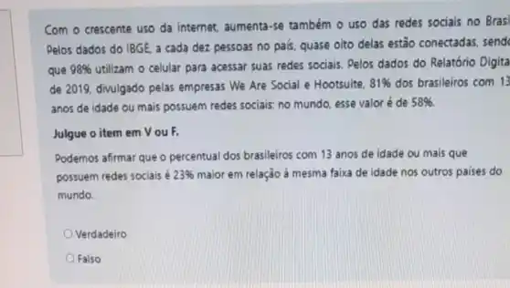 Com o crescente uso da internet, aumenta -se também o uso das redes sociais no Brasi
Pelos dados do IBGE a cada dez pessoas no pais, quase oito delas estão conectadas send
que 98%  utilizam o celular para acessar suas redes sociais. Pelos dados do Relatório Digita
de 2019, divulgado pelas empresas We Are Social e Hootsuite. 81%  dos brasileiros com 13
anos de idade ou mais possuem redes sociais; no mundo, esse valoré de 58% 
Julgue o item em VouF.
Podemos afirmar que o percentual dos brasileiros com 13 anos de idade ou mais que
possuem redes sociais é 23%  maior em relação à mesma faixa de idade nos outros paises do
mundo.
Verdadeiro
Falso