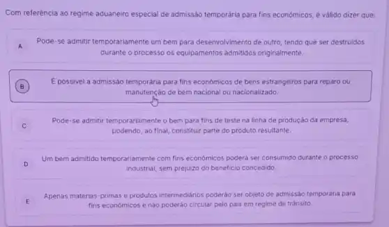 Com referência ao regime aduaneiro especial de admissão temporária para fins econômicos, é vảlido dizer que:
A A
Pode-se admitir temporariamente um bem para desenvolvimento de outro tendo que ser destruidos
durante o processo os equipamentos admitidos originalmente.
B
É possivel a admissão temporária para fins econômicos de bens estrangeiros para reparo ou
B
manutenção de bem nacional ou nacionalizado.
Pode-se admitir temporariamente o bem para fins de teste na linha de produção da empresa,
podendo, ao final, constitui parte do produto resultante.
D
Um bem admitido temporariamente com fins econômicos poderá ser consumido durante o processo
D
industrial, sem prejuizo do beneficio concedido.
Apenas matérias-primas e produtos intermediários poderão ser objeto de admissão ten temporária para
fins econômicos e não poderão circular pelo pais em regime de trânsito.
E