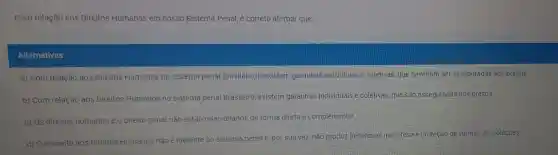 Com relação aos Direitos Humanos em nosso sistema Penal, é correto afirmar que:
Alternativas
a) Com relação aos Direitos Humanos no sistema penal Brasileiro, inexistem garantias individuais e coletivas, que deveriam ser asseguradas aos presos.
b) Com relação aos Direitos Humanos no sistema penal Brasileiro, existem garantias individuais e coletivas, que são asseguradas aos presos
c) Os direitos humanos e o direito penal não estão relacionados de forma direta e complementar
d) O respeito aos Direitos Humanos não é inerente ao sistema penal e, por sua vez, não produz beneficios na defesa e proteção de vitimas de violações