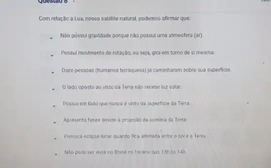 Com relação a Lua, nosso satelite natural, podemos afirmar que:
square 
Não possui gravidade porque não possui uma atmosfera (ar)
square 
Possui movimento de rotação ou seja, gira em torno de si mesma.
square 
Doze pessoas (humanos terraqueos já caminharam sobre sua superficie.
square 
lado oposto ao visto da Terra não recebe luz solar.
Possul um lado que nunca é visto da superficie da Terra.
Apresenta fases devido à projeção da sombra da Terra.
Provoca eclipse lunar quando fica alinhada entre o sol e a Terra
Não pode ser vista no Brasil no horário das 13h às 14h.