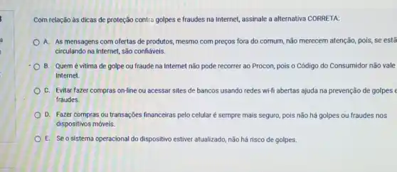 Com relação às dicas de proteção contra golpes e fraudes na Internet,assinale a alternativa CORRETA:
A. As mensagens com ofertas de produtos, mesmo com preços fora do comum, não merecem atenção pois, se estã
circulando na Internet, são confiáveis.
B. Quem é vitima de golpe ou fraude na Internet não pode recorrer ao Procon, pois o Código do Consumidor não vale
Internet.
C. Evitar fazer compras on-line ou acessar sites de bancos usando redes wi-fi abertas ajuda na prevenção de golpes
fraudes.
D. Fazer compras ou transações financeiras pelo celular é sempre mais seguro, pois não há golpes ou fraudes nos
dispositivos móveis.
E. Se o sistema operacional do dispositivo estiver atualizado não há risco de golpes.