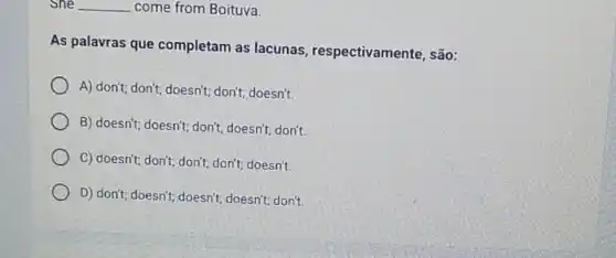 She __ come from Boituva.
As palavras que completam as lacunas respectivamente, são:
A) don't; don't; doesn't ; don't; doesn't.
B) doesn't; doesn't; don't;doesn't; don't.
C) doesn't; don't; don't don't; doesn't.
D) don't; doesn't; doesn't;doesn't; don't