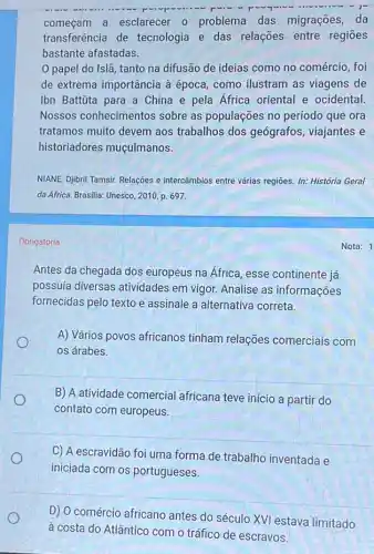 começam a esclarecer - problema das migrações, da
transferência de tecnologia e das relações entre regiōes
bastante afastadas.
0 papel do Islã tanto na difusão de ideias como no comércio , foi
de extrema importância à época, como ilustram as viagens de
Ibn Battúta para a China e pela África oriental e ocidental.
Nossos conhecimento:s sobre as populações no período que ora
tratamos muito devem aos trabalhos dos geógrafos , viajantes e
historiadores muçulmanos.
NIANE, Djbril Tamsir. Relações e intercâmbios entre várias regiōes. In: História Geral
da África. Brasilia: Unesco , 2010, p. 697.
Obrigatória
Antes da chegada dos europeus na Africa, esse continente já
possuía diversas atividades em vigor.Analise as informações
fornecidas pelo texto e assinale a alternativa correta.
o
A) Vários povos africanos tinham relações comerciais com
os árabes.
B) A atividade comercial africana teve início a partir do
contato com europeus.
C) A escravidão foi uma forma de trabalho inventada e
iniciada com os portugueses.
D) 0 comércio africano antes do século XVI estava limitado
à costa do Atlântico com o tráfico de escravos.
Nota: 1