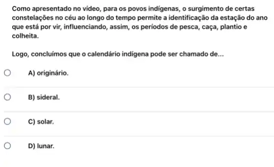 Como apresentado no video para os povos indigenas o surgimento de certas
constelações no céu ao longo do tempo permite a identificação da estação do ano
que está por vir,influenciando, assim, os periodos de pesca, caça, plantio e
colheita.
Logo, concluímos que o calendário indigena pode ser chamado de __
A) originário.
B) sideral.
C) solar.
D) lunar.