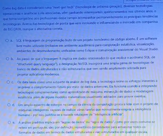 Como big data é considerado uma "next-gen tech" (tecnologia de próxima geração), diversas tecnologias
operacionais e analiticas a ela associadas, vêm ganhando interessantes aprimoramentos nos últimos anos, 0
que torna obrigatório aos profissionais desse campo acompanhar permanentemente as principais tendências
tecnológicas. Acerca das tecnologias de ponta que vem evoluindo e influenciando o mercado em companhia
do BIG DATA, marque a alternativa correta.
a. SQLé linguagem de programação fruto de um projeto homônimo de código aberto. E um software
livre muito utilizado (inclusive em ambiente acadêmico) para computação estatística visualização,
ambientes de desenvolvimento unificados como Eclipse e comunicação assistencial do Visual Studio.
b. Ao passo de que a linguagem R implica em dados relacionados (o que explica o acrônimo SQL de
"structured query language ), a designação NoSQL incorpora uma ampla gama de tecnologias de
banco de dados estruturados e não-estruturados que vem sendo amplamente adotada para
projetar aplicativos modernos.
C. Os data lakes como uma subparte da análise de big data a tecnologia reúne os esforços inerentes a
se prever o comportamento futuro por meio de dados anteriores. Ela funciona usando e integrando
tecnologias complementare:como aprendizado de máquina, mineração de dados e modelagem
estatística, além de alguns modelos matemáticos usualmente adotados para prever eventos.
d. Um amplo espectro de esforços no campo da ciência da computação procura lidar com o projeto de
máquinas inteligentes capazes de realizar várias tarefas que normalmente exigiria a inteligência
humana-por isso, justifica -se a ousada rotulagem de "inteligência artificial".
e. A análise preditiva implica em "lagoas de dados "ou "lagos de dados como por vezes costuma -se
referir em português, são por definição, repositórios consolidados para armazenar todos os
formatos de dados em termos de dados estruturados e não estruturados em qualquer escala.