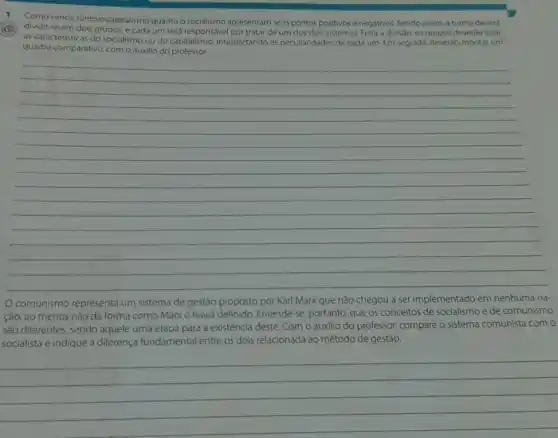 Como vimos, tanto o capitalismo quanto o apresentam seus pontos positivos e negativos. Sendo assim a turma devers
dividir-se em dois grupos e cada um será responsável por tratar de um dos dois sistemas Feita a divisáo, os grupos deveráo listar
as caracteristicas do socialismo ou do capitalismo, interpretando as peculiaridades de cada um. Em seguida, deverão montar um
quadro comparativo, como auxilio do professor
__
de gestão proposto por Karl Marx que não chegou a ser implementado em nenhuma
ção, ao menos nào da forma como Marx o havia definido. Entende -se, portanto, que os conceitos de socialismo e de comunismo
são differentes, sendo aquele uma etapa para a existência deste. Com o auxilio do professor, compare o sistema comunista como
socialista e indique a diferença fundamental entre os dois relacionada ao método de gestão.
__