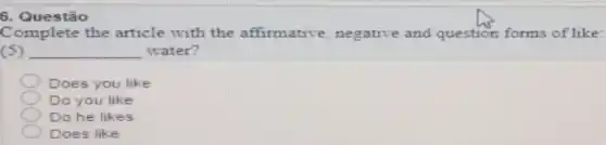 Complete the article with the affirmative negative and question forms of like:
(5) __ water?
Does you like
Do you like
Do he likes
Does like