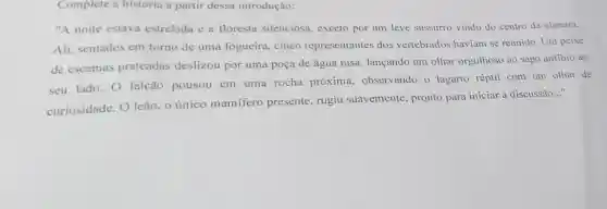 Complete a história a partir dessa introdução:
"A noite estava estrelada e a floresta silenciosa., exceto por um leve sussurro vindo do centro da clareira.
Ali, sentados em torno de uma fogueira, cinco representantes dos vertebrados haviam se reunido. Um peixe
de escamas prateadas deslizou por uma poça de água rasa lançando um olhar orgulhoso ao sapo anfibio ao
seu lado. O falcão pousou em uma rocha próxima observando o lagarto réptil com um olhar de
curiosidade. 0 leão, o único mamifero presente, rugiu suavemente, pronto para iniciar a discussão
__